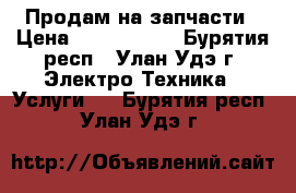 Продам на запчасти › Цена ­ 2000-3000 - Бурятия респ., Улан-Удэ г. Электро-Техника » Услуги   . Бурятия респ.,Улан-Удэ г.